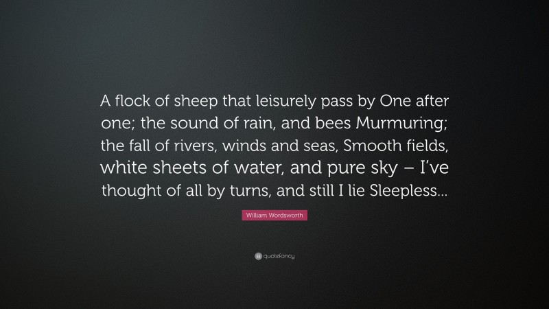 William Wordsworth Quote: “A flock of sheep that leisurely pass by One after one; the sound of rain, and bees Murmuring; the fall of rivers, winds and seas, Smooth fields, white sheets of water, and pure sky – I’ve thought of all by turns, and still I lie Sleepless...”