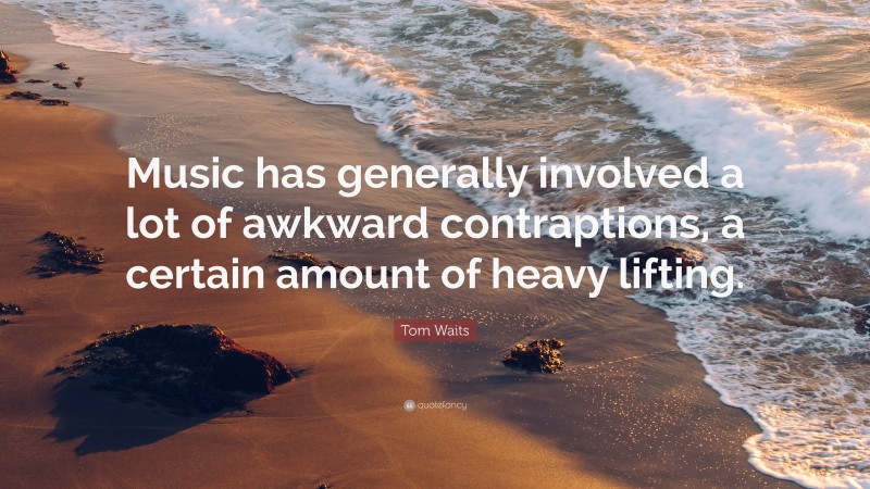 Tom Waits Quote: “Music has generally involved a lot of awkward contraptions, a certain amount of heavy lifting.”