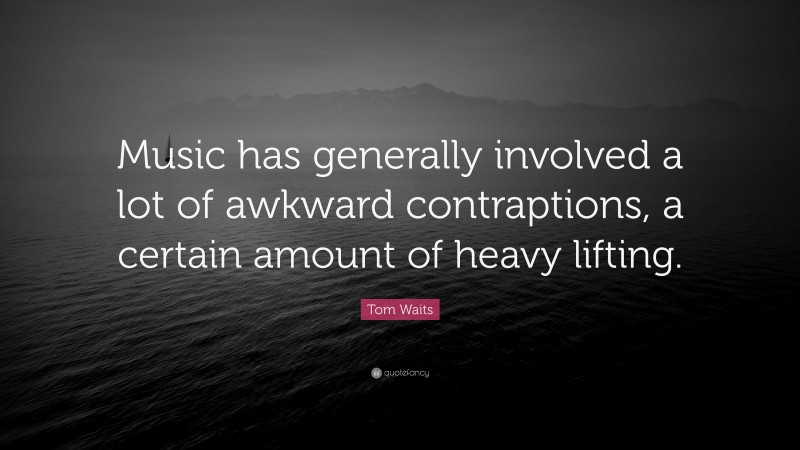 Tom Waits Quote: “Music has generally involved a lot of awkward contraptions, a certain amount of heavy lifting.”