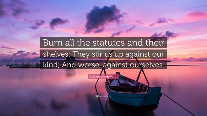 William Wordsworth Quote: “Burn all the statutes and their shelves: They stir us up against our kind; And worse, against ourselves.”