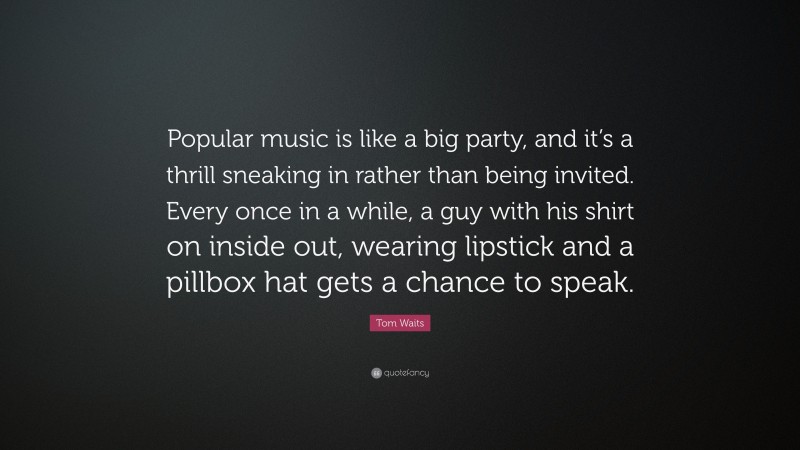 Tom Waits Quote: “Popular music is like a big party, and it’s a thrill sneaking in rather than being invited. Every once in a while, a guy with his shirt on inside out, wearing lipstick and a pillbox hat gets a chance to speak.”