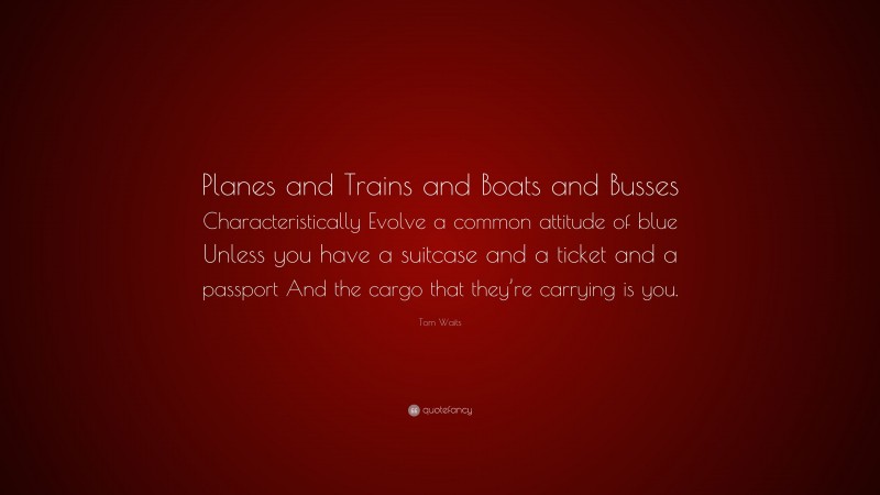 Tom Waits Quote: “Planes and Trains and Boats and Busses Characteristically Evolve a common attitude of blue Unless you have a suitcase and a ticket and a passport And the cargo that they’re carrying is you.”