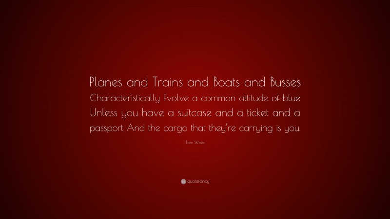 Tom Waits Quote: “Planes and Trains and Boats and Busses Characteristically Evolve a common attitude of blue Unless you have a suitcase and a ticket and a passport And the cargo that they’re carrying is you.”