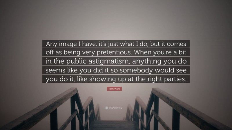 Tom Waits Quote: “Any image I have, it’s just what I do, but it comes off as being very pretentious. When you’re a bit in the public astigmatism, anything you do seems like you did it so somebody would see you do it, like showing up at the right parties.”