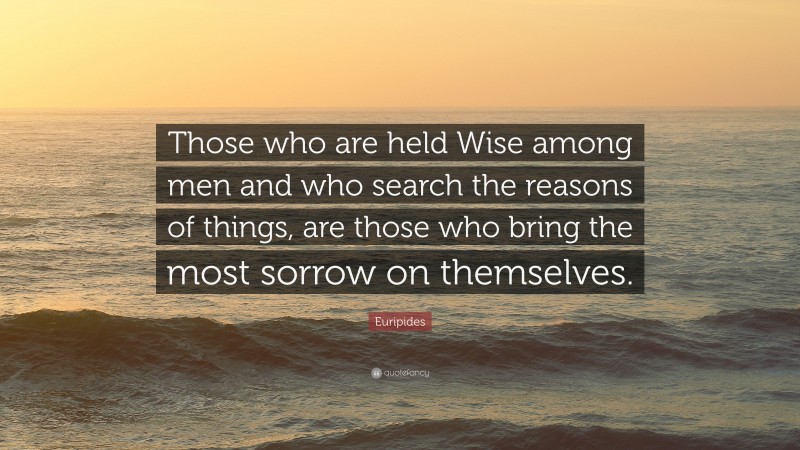 Euripides Quote: “Those who are held Wise among men and who search the reasons of things, are those who bring the most sorrow on themselves.”