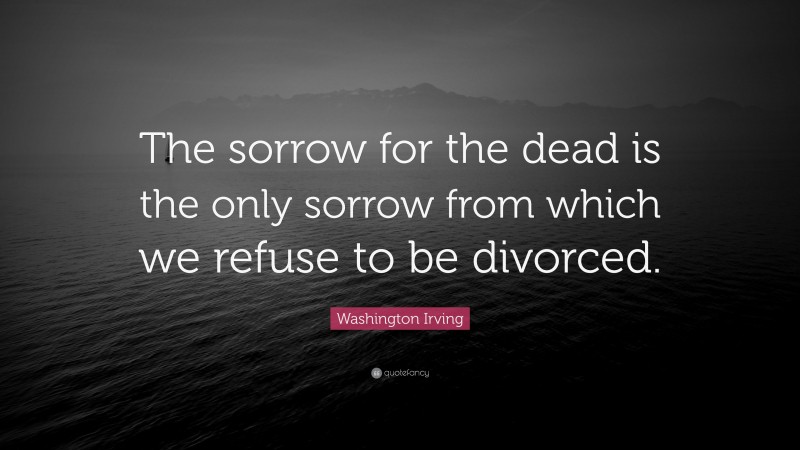 Washington Irving Quote: “The sorrow for the dead is the only sorrow from which we refuse to be divorced.”