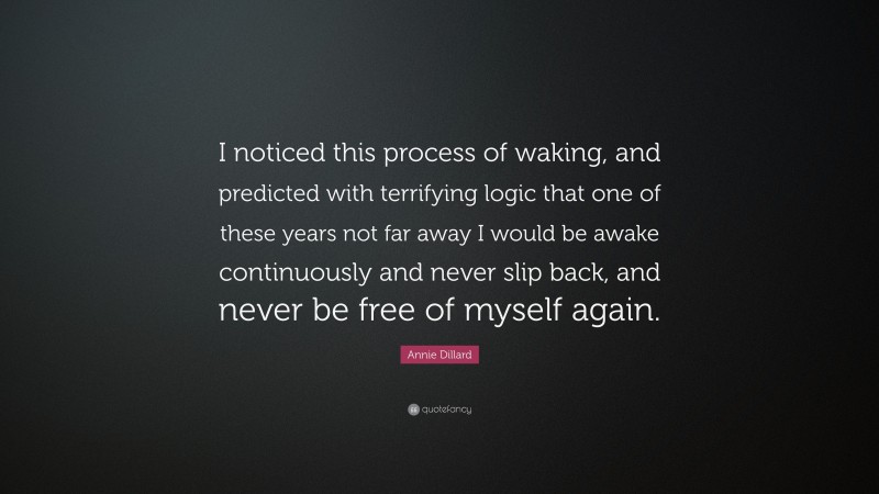 Annie Dillard Quote: “I noticed this process of waking, and predicted with terrifying logic that one of these years not far away I would be awake continuously and never slip back, and never be free of myself again.”