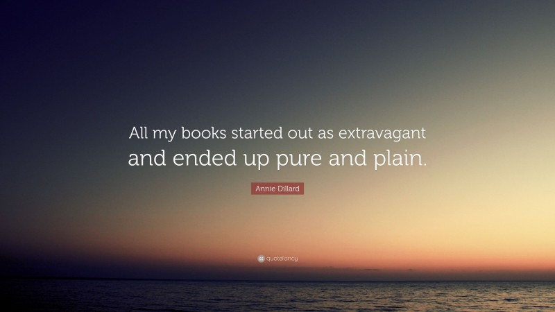 Annie Dillard Quote: “All my books started out as extravagant and ended up pure and plain.”