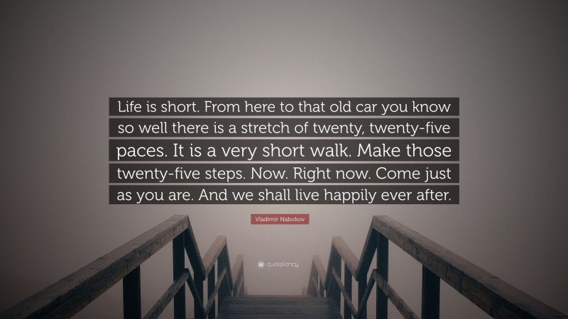Vladimir Nabokov Quote: “Life is short. From here to that old car you know so well there is a stretch of twenty, twenty-five paces. It is a very short walk. Make those twenty-five steps. Now. Right now. Come just as you are. And we shall live happily ever after.”