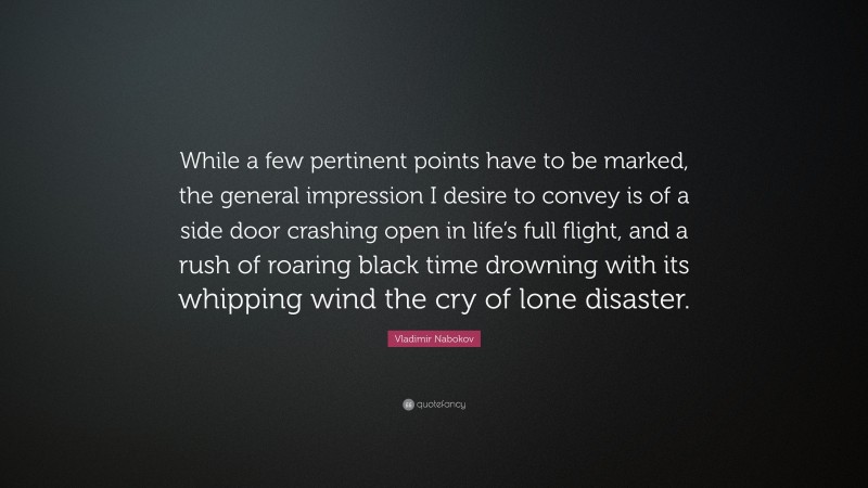 Vladimir Nabokov Quote: “While a few pertinent points have to be marked, the general impression I desire to convey is of a side door crashing open in life’s full flight, and a rush of roaring black time drowning with its whipping wind the cry of lone disaster.”