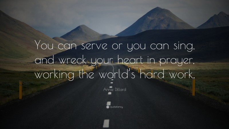 Annie Dillard Quote: “You can serve or you can sing, and wreck your heart in prayer, working the world’s hard work.”