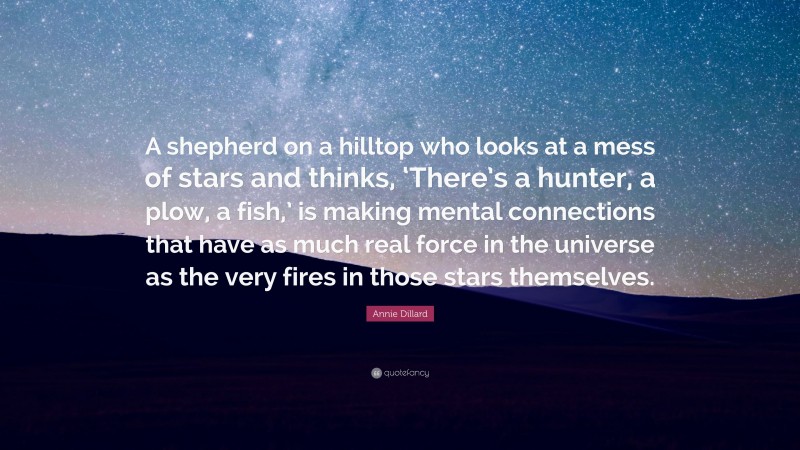 Annie Dillard Quote: “A shepherd on a hilltop who looks at a mess of stars and thinks, ‘There’s a hunter, a plow, a fish,’ is making mental connections that have as much real force in the universe as the very fires in those stars themselves.”