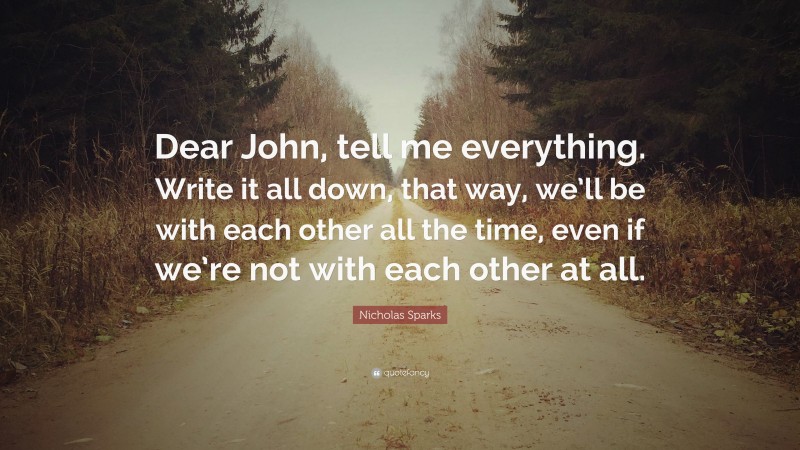 Nicholas Sparks Quote: “Dear John, tell me everything. Write it all down, that way, we’ll be with each other all the time, even if we’re not with each other at all.”
