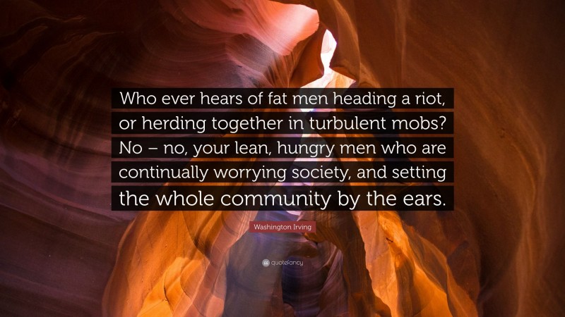 Washington Irving Quote: “Who ever hears of fat men heading a riot, or herding together in turbulent mobs? No – no, your lean, hungry men who are continually worrying society, and setting the whole community by the ears.”
