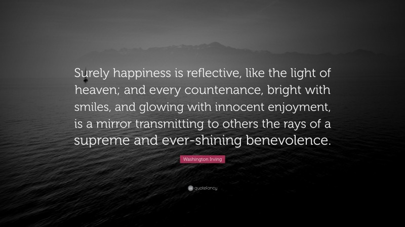 Washington Irving Quote: “Surely happiness is reflective, like the light of heaven; and every countenance, bright with smiles, and glowing with innocent enjoyment, is a mirror transmitting to others the rays of a supreme and ever-shining benevolence.”