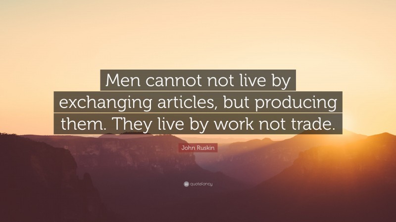 John Ruskin Quote: “Men cannot not live by exchanging articles, but producing them. They live by work not trade.”