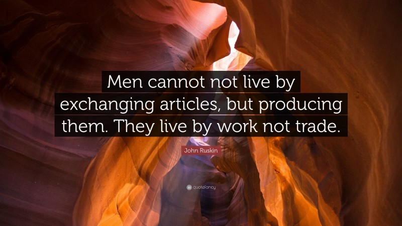 John Ruskin Quote: “Men cannot not live by exchanging articles, but producing them. They live by work not trade.”