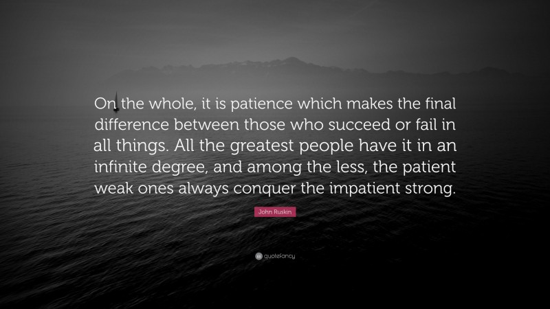 John Ruskin Quote: “On the whole, it is patience which makes the final difference between those who succeed or fail in all things. All the greatest people have it in an infinite degree, and among the less, the patient weak ones always conquer the impatient strong.”