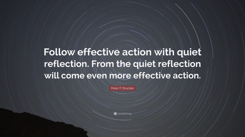 Peter F. Drucker Quote: “Follow effective action with quiet reflection. From the quiet reflection will come even more effective action.”