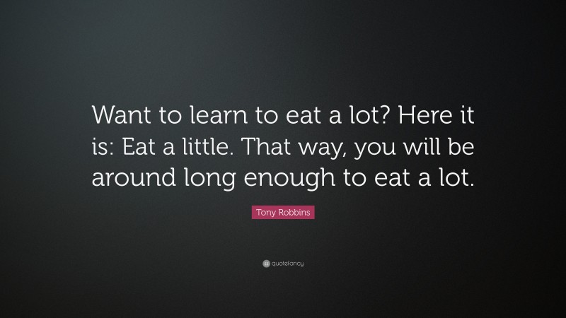 Tony Robbins Quote: “Want to learn to eat a lot? Here it is: Eat a little. That way, you will be around long enough to eat a lot.”