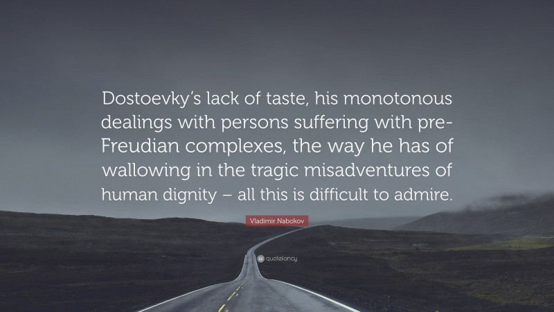 Vladimir Nabokov Quote: “Dostoevky’s lack of taste, his monotonous dealings with persons suffering with pre-Freudian complexes, the way he has of wallowing in the tragic misadventures of human dignity – all this is difficult to admire.”