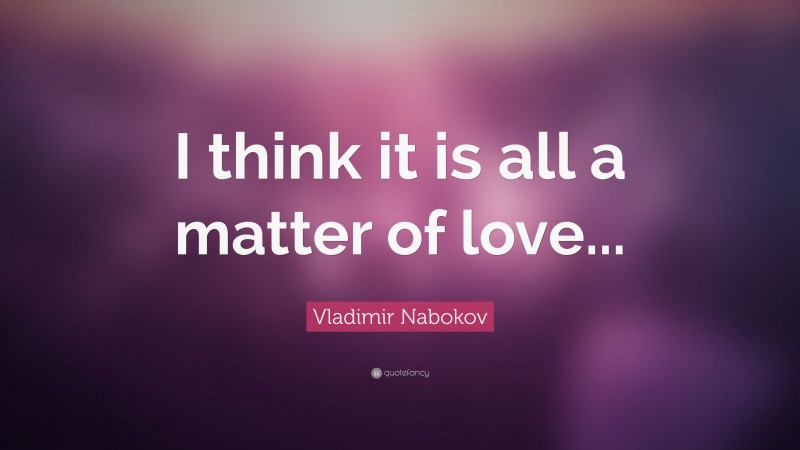 Vladimir Nabokov Quote: “I think it is all a matter of love...”