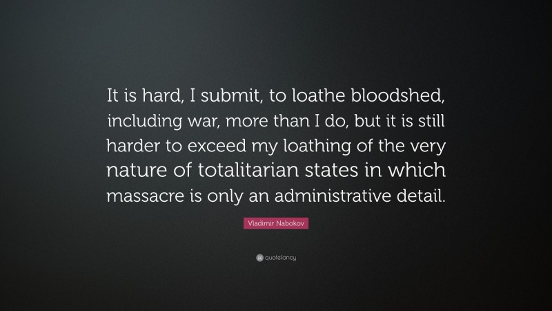 Vladimir Nabokov Quote: “It is hard, I submit, to loathe bloodshed, including war, more than I do, but it is still harder to exceed my loathing of the very nature of totalitarian states in which massacre is only an administrative detail.”
