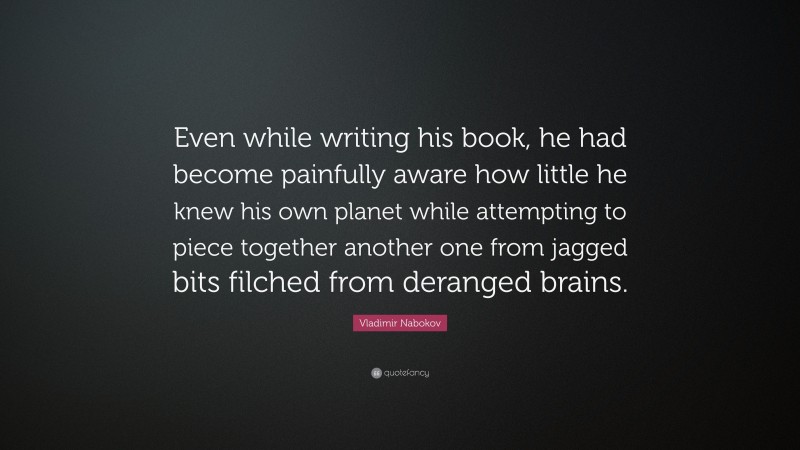 Vladimir Nabokov Quote: “Even while writing his book, he had become painfully aware how little he knew his own planet while attempting to piece together another one from jagged bits filched from deranged brains.”