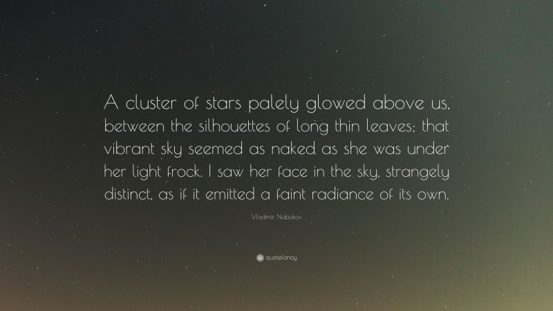 Vladimir Nabokov Quote: “A cluster of stars palely glowed above us, between the silhouettes of long thin leaves; that vibrant sky seemed as naked as she was under her light frock. I saw her face in the sky, strangely distinct, as if it emitted a faint radiance of its own.”