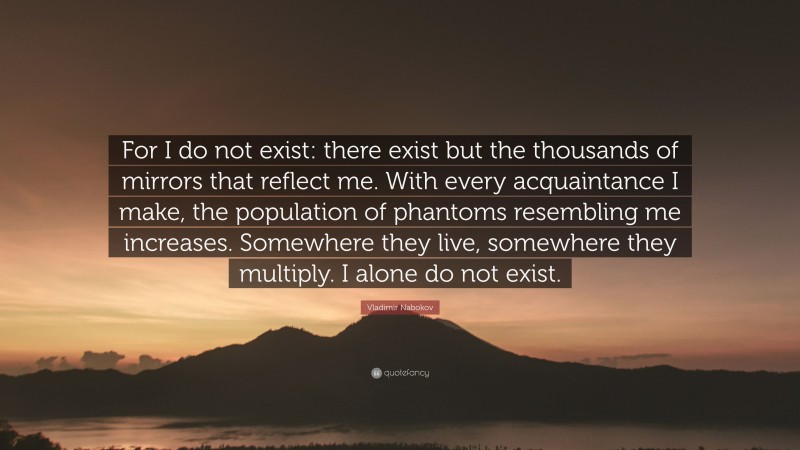 Vladimir Nabokov Quote: “For I do not exist: there exist but the thousands of mirrors that reflect me. With every acquaintance I make, the population of phantoms resembling me increases. Somewhere they live, somewhere they multiply. I alone do not exist.”