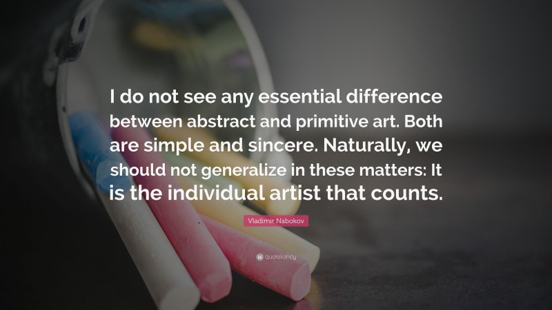 Vladimir Nabokov Quote: “I do not see any essential difference between abstract and primitive art. Both are simple and sincere. Naturally, we should not generalize in these matters: It is the individual artist that counts.”