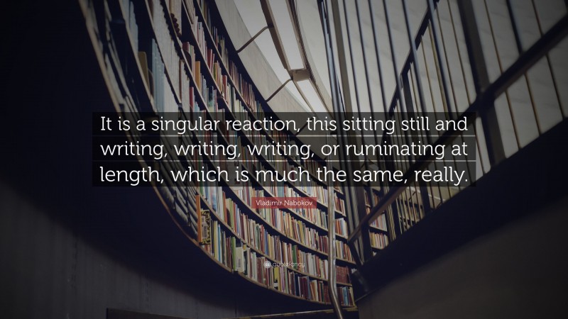 Vladimir Nabokov Quote: “It is a singular reaction, this sitting still and writing, writing, writing, or ruminating at length, which is much the same, really.”