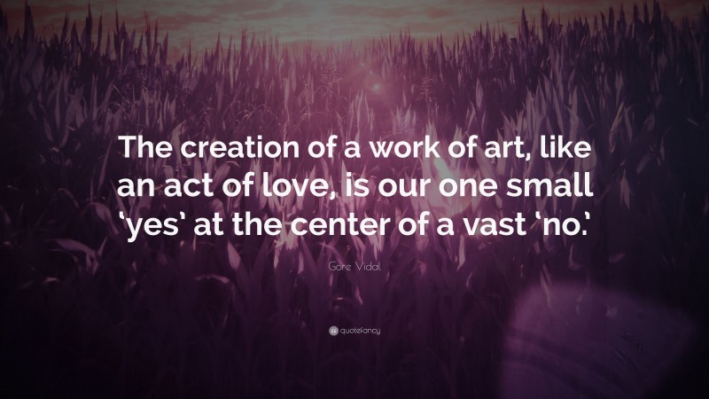 Gore Vidal Quote: “The creation of a work of art, like an act of love, is our one small ‘yes’ at the center of a vast ‘no.’”