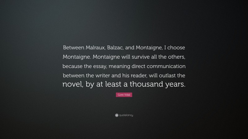 Gore Vidal Quote: “Between Malraux, Balzac, and Montaigne, I choose Montaigne. Montaigne will survive all the others, because the essay, meaning direct communication between the writer and his reader, will outlast the novel, by at least a thousand years.”