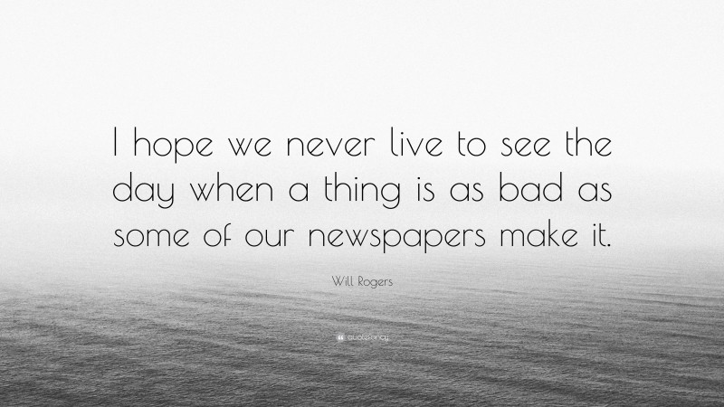 Will Rogers Quote: “I hope we never live to see the day when a thing is as bad as some of our newspapers make it.”