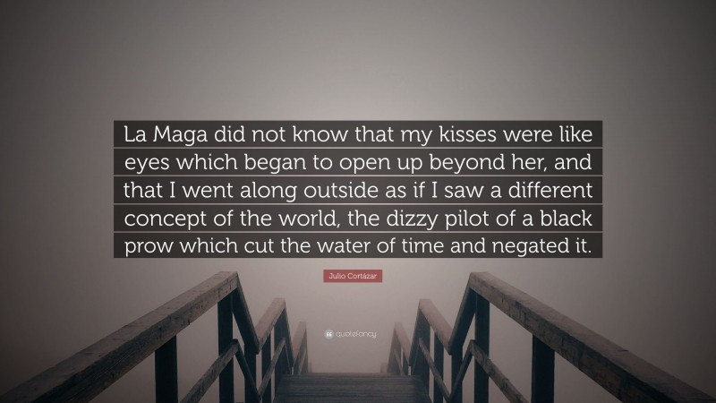 Julio Cortázar Quote: “La Maga did not know that my kisses were like eyes which began to open up beyond her, and that I went along outside as if I saw a different concept of the world, the dizzy pilot of a black prow which cut the water of time and negated it.”