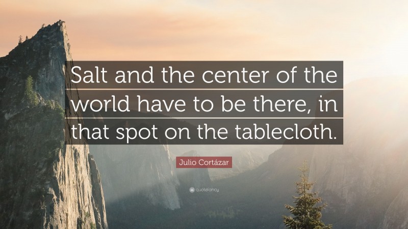Julio Cortázar Quote: “Salt and the center of the world have to be there, in that spot on the tablecloth.”