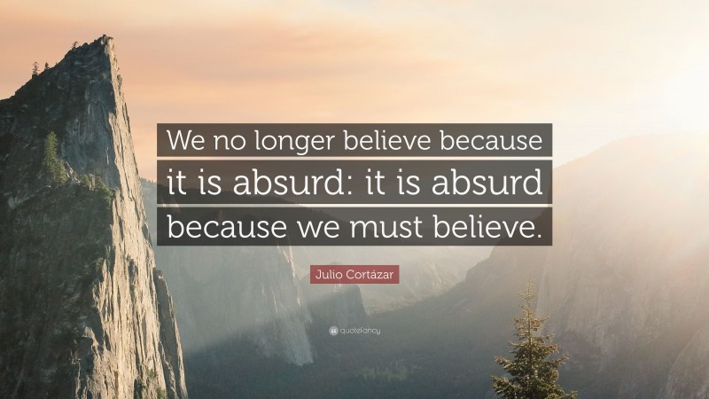 Julio Cortázar Quote: “We no longer believe because it is absurd: it is absurd because we must believe.”