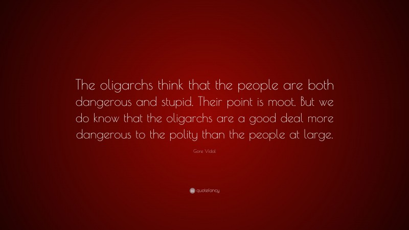 Gore Vidal Quote: “The oligarchs think that the people are both dangerous and stupid. Their point is moot. But we do know that the oligarchs are a good deal more dangerous to the polity than the people at large.”