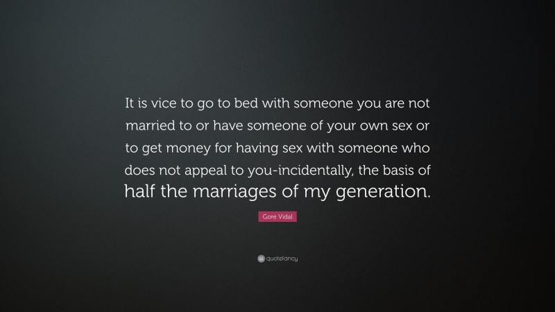 Gore Vidal Quote: “It is vice to go to bed with someone you are not married to or have someone of your own sex or to get money for having sex with someone who does not appeal to you-incidentally, the basis of half the marriages of my generation.”