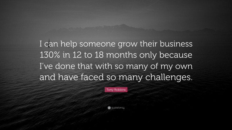Tony Robbins Quote: “I can help someone grow their business 130% in 12 to 18 months only because I’ve done that with so many of my own and have faced so many challenges.”