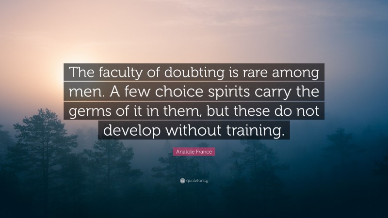 Anatole France Quote: “The faculty of doubting is rare among men. A few choice spirits carry the germs of it in them, but these do not develop without training.”