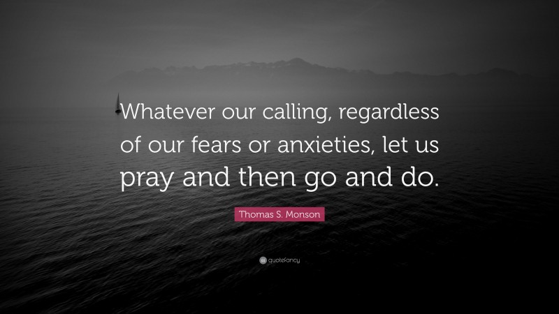 Thomas S. Monson Quote: “Whatever our calling, regardless of our fears or anxieties, let us pray and then go and do.”
