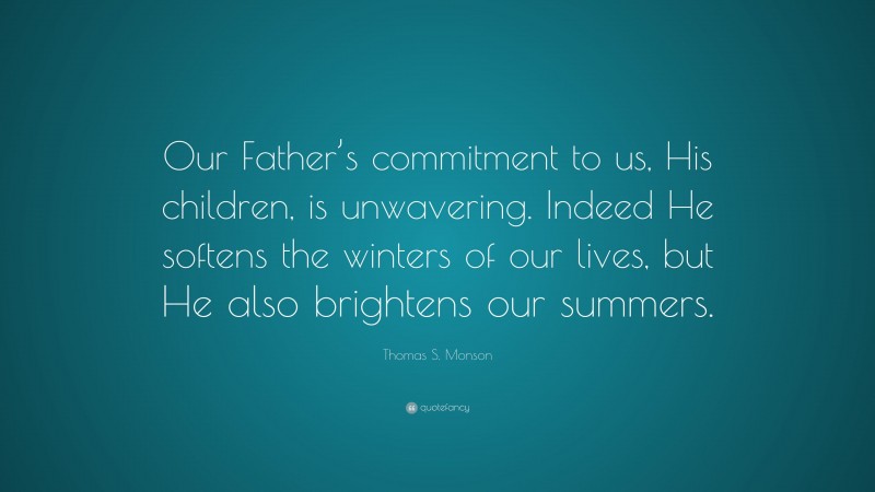 Thomas S. Monson Quote: “Our Father’s commitment to us, His children, is unwavering. Indeed He softens the winters of our lives, but He also brightens our summers.”