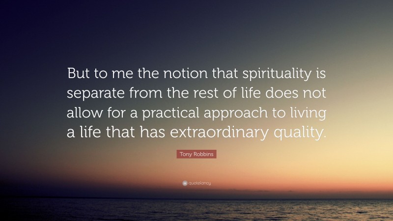 Tony Robbins Quote: “But to me the notion that spirituality is separate from the rest of life does not allow for a practical approach to living a life that has extraordinary quality.”