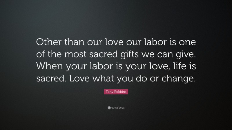 Tony Robbins Quote: “Other than our love our labor is one of the most sacred gifts we can give. When your labor is your love, life is sacred. Love what you do or change.”