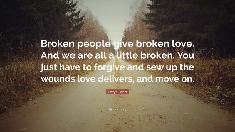 Tarryn Fisher Quote: “Broken people give broken love. And we are all a little broken. You just have to forgive and sew up the wounds love delivers, and move on.”
