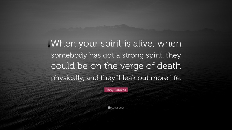 Tony Robbins Quote: “When your spirit is alive, when somebody has got a strong spirit, they could be on the verge of death physically, and they’ll leak out more life.”