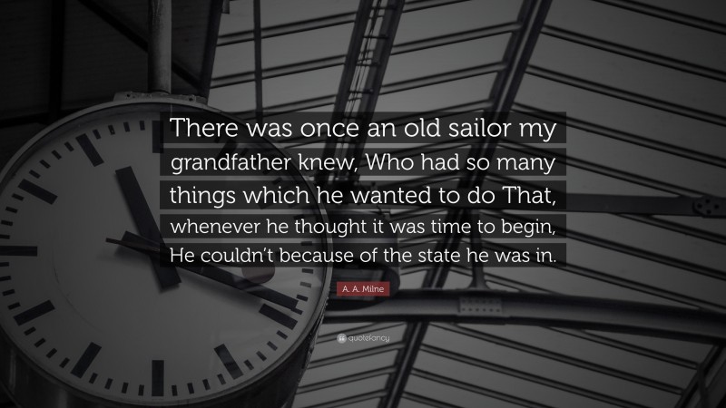 A. A. Milne Quote: “There was once an old sailor my grandfather knew, Who had so many things which he wanted to do That, whenever he thought it was time to begin, He couldn’t because of the state he was in.”