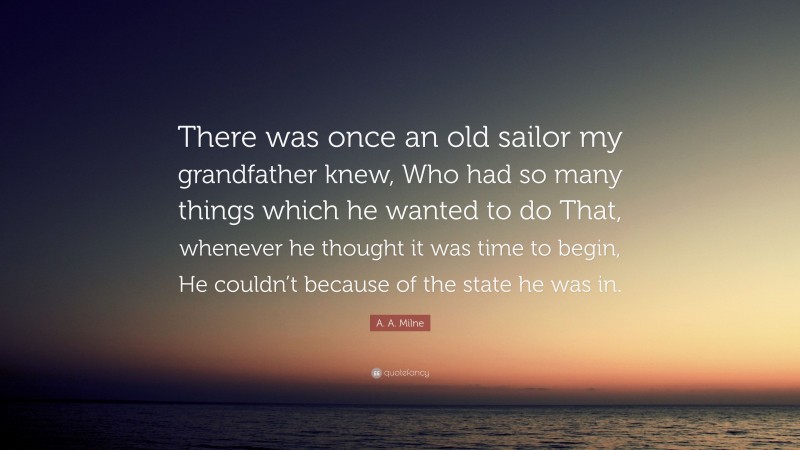 A. A. Milne Quote: “There was once an old sailor my grandfather knew, Who had so many things which he wanted to do That, whenever he thought it was time to begin, He couldn’t because of the state he was in.”